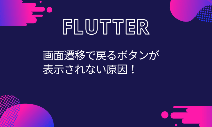 Flutterでページ遷移をしたのに戻るボタンが表示されない場合のチェック項目!